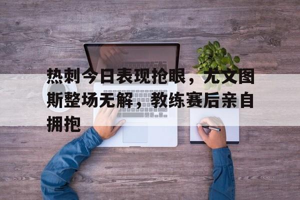 热刺今日表现抢眼，尤文图斯整场无解，教练赛后亲自拥抱尤文 热刺